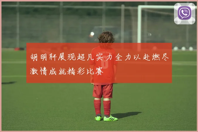 胡明轩展现超凡实力全力以赴燃尽激情成就精彩比赛