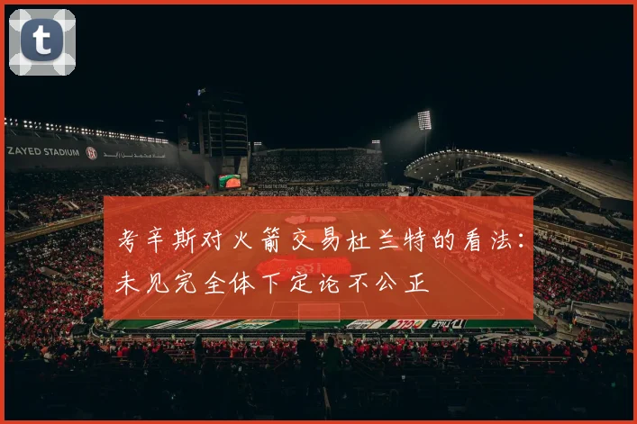 考辛斯对火箭交易杜兰特的看法：未见完全体下定论不公正