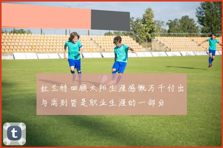 杜兰特回顾太阳生涯感慨万千付出与离别皆是职业生涯的一部分
