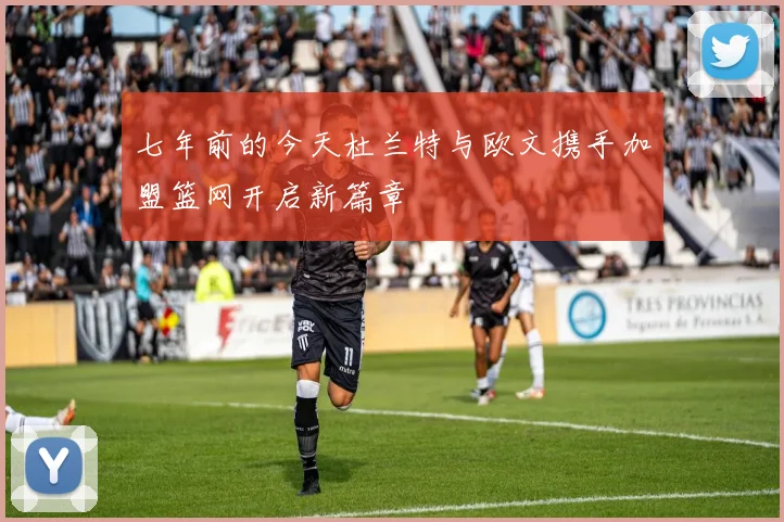 七年前的今天杜兰特与欧文携手加盟篮网开启新篇章