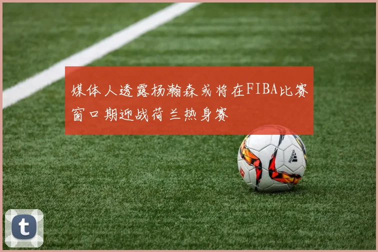 媒体人透露杨瀚森或将在FIBA比赛窗口期迎战荷兰热身赛