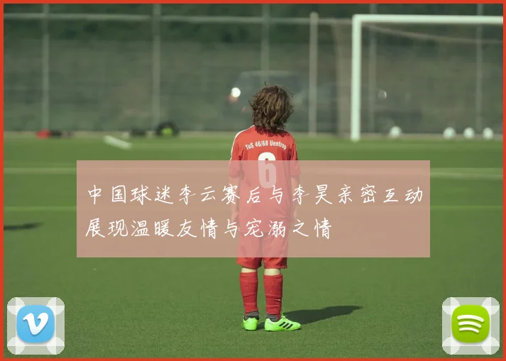 中国球迷李云赛后与李昊亲密互动展现温暖友情与宠溺之情
