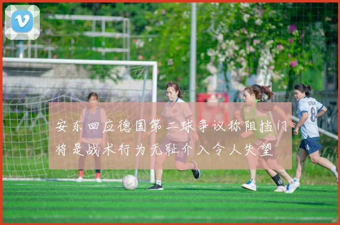 安东回应德国第二球争议称阻挡门将是战术行为无耻介入令人失望