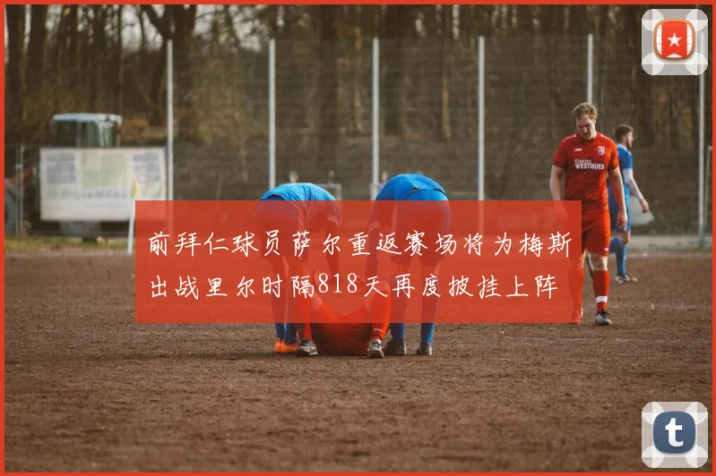 前拜仁球员萨尔重返赛场将为梅斯出战里尔时隔818天再度披挂上阵
