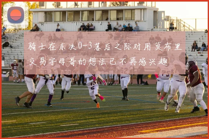 骑士在东决0-3落后之际对用莫布里交易字母哥的想法已不再感兴趣