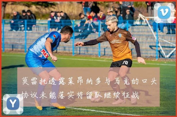 莫雷托透露莱昂纳多与马竞的口头协议未能落实将留队继续征战