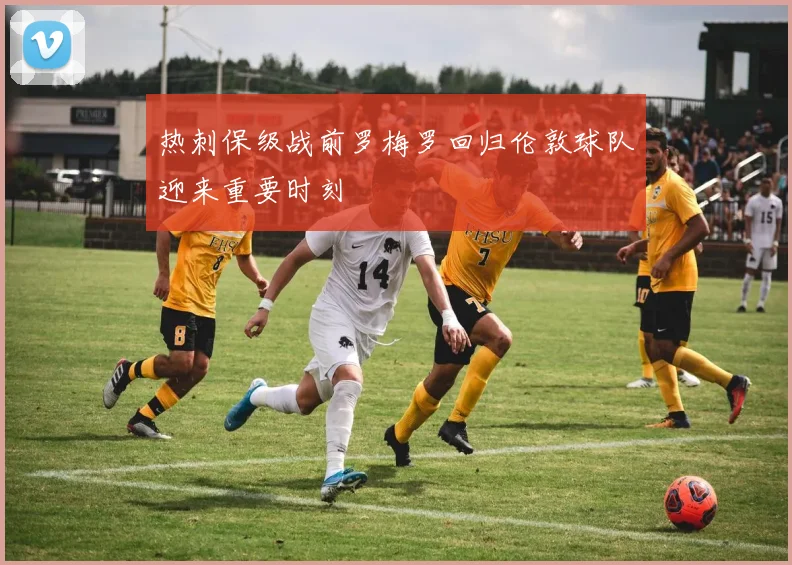 热刺保级战前罗梅罗回归伦敦球队迎来重要时刻