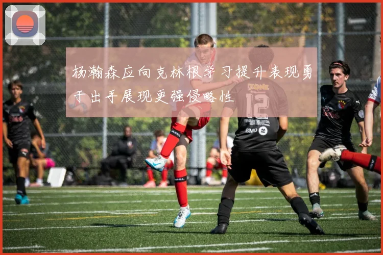 杨瀚森应向克林根学习提升表现勇于出手展现更强侵略性