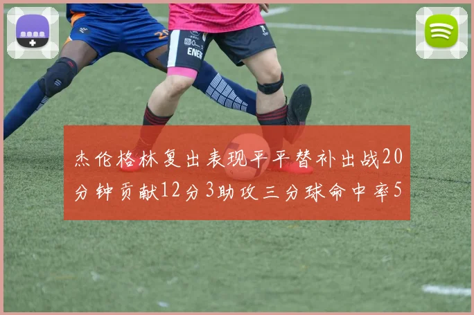 杰伦格林复出表现平平替补出战20分钟贡献12分3助攻三分球命中率50