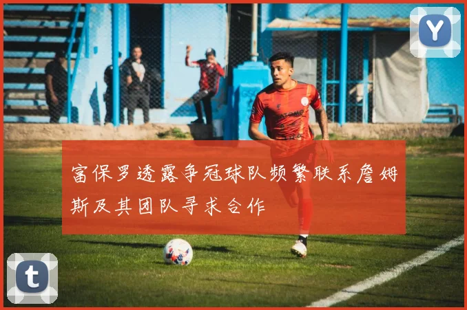 富保罗透露争冠球队频繁联系詹姆斯及其团队寻求合作