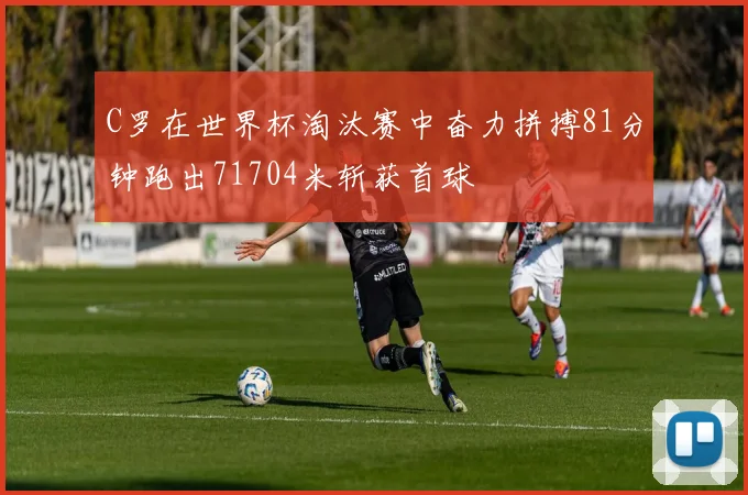 C罗在世界杯淘汰赛中奋力拼搏81分钟跑出71704米斩获首球